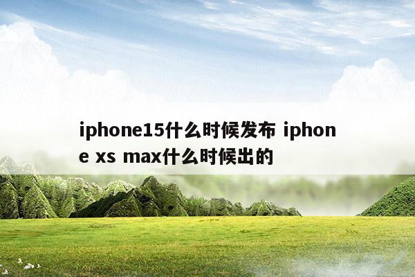 iphone15什么时候发布iphonexsmax什么时候出的