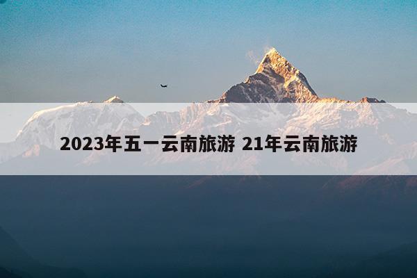 2023年五一云南旅游21年云南旅游