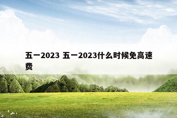 五一2023五一2023什么时候免高速费