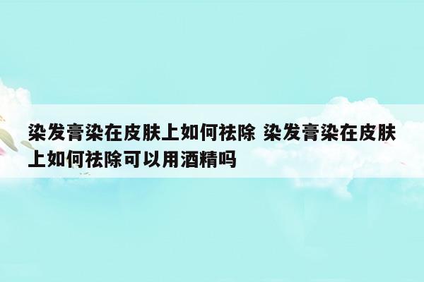 染发膏染在皮肤上如何祛除染发膏染在皮肤上如何祛除可以用酒精吗