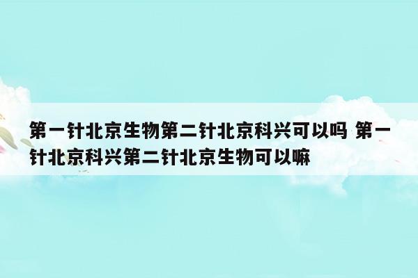 第一针北京生物第二针北京科兴可以吗第一针北京科兴第二针北京生物可以嘛