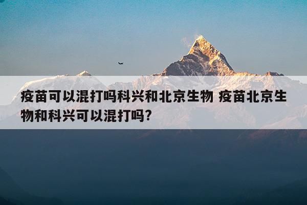 疫苗可以混打吗科兴和北京生物疫苗北京生物和科兴可以混打吗