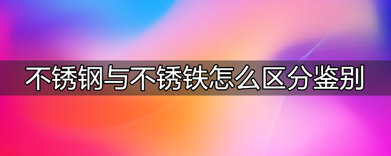 不锈钢与不锈铁怎么区分鉴别