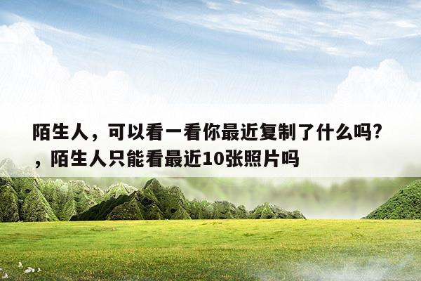 陌生人可以看一看你最近复制了什么吗陌生人只能看最近10张照片吗